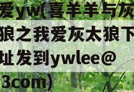 我爱yw(喜羊羊与灰太狼之我爱灰太狼下载地址发到ywlee@163com)