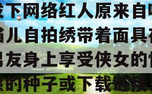 我爱原味自拍论坛(能发下网络红人原来自味猫儿自拍绣带着面具在男友身上享受侠女的快感的种子或下载链接么)