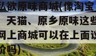 私欲原味商城(像淘宝、天猫、原乡原味这些网上商城可以在上面议价吗)