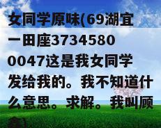 女同学原味(69湖宜一田座37345800047这是我女同学发给我的。我不知道什么意思。求解。我叫顾鑫)